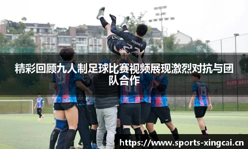 精彩回顾九人制足球比赛视频展现激烈对抗与团队合作