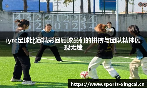 iyrc足球比赛精彩回顾球员们的拼搏与团队精神展现无遗