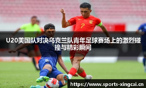 U20美国队对决乌克兰队青年足球赛场上的激烈碰撞与精彩瞬间