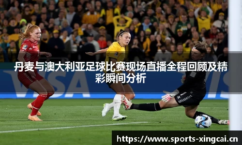 丹麦与澳大利亚足球比赛现场直播全程回顾及精彩瞬间分析